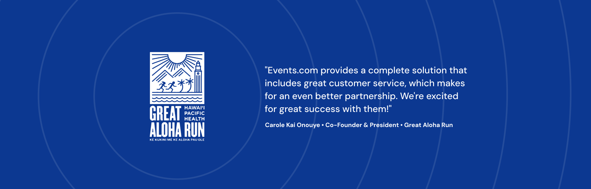 Events.com provides a complete solution that includes great customer service, which makes for an even better partnership. We're excited for great success with them! Carole Kai Onouye Co-Founder & President Great Aloha Run